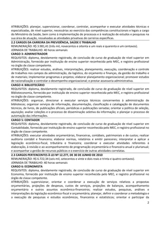 2
ATRIBUIÇÕES: planejar, supervisionar, coordenar, controlar, acompanhar e executar atividades técnicas e
especializadas, de nível superior, necessárias ao exercício das competências constitucionais e legais a cargo
do Ministério da Saúde, bem como à implementação de processos e à realização de estudos e pesquisas na
sua área de atuação, ressalvadas as atividades privativas de carreiras específicas.
2.2 CARGOS DA CARREIRA DA PREVIDÊNCIA, SAÚDE E TRABALHO
REMUNERAÇÃO: R$ 3.981,41 (três mil, novecentos e oitenta e um reais e quarenta e um centavos).
JORNADA DE TRABALHO: 40 horas semanais
CARGO 3: ADMINISTRADOR
REQUISITOS: diploma, devidamente registrado, de conclusão de curso de graduação de nível superior em
Administração, fornecido por instituição de ensino superior reconhecida pelo MEC, e registro profissional
no órgão de classe competente.
ATRIBUIÇÕES: realizar estudos, análises, interpretações, planejamento, execução, coordenação e controle
de trabalhos nos campos da administração, da logística, do orçamento e finanças, da gestão do trabalho e
de materiais; implementar programas e projetos; elaborar planejamento organizacional; promover estudos
de racionalização e controlar o desempenho organizacional; e prestar assessoria administrativa.
CARGO 4: BIBLIOTECÁRIO
REQUISITOS: diploma, devidamente registrado, de conclusão de curso de graduação de nível superior em
Biblioteconomia, fornecido por instituição de ensino superior reconhecida pelo MEC, e registro profissional
no órgão de classe competente.
ATRIBUIÇÕES: organizar, direcionar e executar serviços técnicos concernentes à administração de
bibliotecas; organizar serviços de informação, documentação, classificação e catalogação de documentos
técnicos, de livros, de publicações oficiais, periódicas e publicações seriadas; orientar a política de seleção,
aquisição; avaliar coleções e o processo de disseminação seletiva da informação; e planejar o processo de
automação das informações.
CARGO 5: CONTADOR
REQUISITOS: diploma, devidamente registrado, de conclusão de curso de graduação de nível superior em
Contabilidade, fornecido por instituição de ensino superior reconhecida pelo MEC, e registro profissional no
órgão de classe competente.
ATRIBUIÇÕES: executar atividades orçamentárias, financeiras, contábeis, patrimoniais e de custos; realizar
auditoria contábil e financeira; elaborar normas, relatórios e emitir pareceres; interpretar e aplicar a
legislação econômico-fiscal, tributária e financeira; coordenar e executar atividades referentes à
elaboração, à revisão e ao acompanhamento de programação orçamentária e financeira anual e plurianual;
e acompanhar a gestão de recursos públicos e o exercício de outras atividades correlatas.
2.3 CARGOS PERTENCENTES À LEI Nº 12.277, DE 30 DE JUNHO DE 2010
REMUNERAÇÃO: R$ 6.722,34 (seis mil, setecentos e vinte e dois reais e trinta e quatro centavos).
JORNADA DE TRABALHO: 40 horas semanais
CARGO 6: ECONOMISTA
REQUISITOS: diploma, devidamente registrado, de conclusão de curso de graduação de nível superior em
Economia, fornecido por instituição de ensino superior reconhecida pelo MEC, e registro profissional no
órgão de classe competente.
ATRIBUIÇÕES: supervisionar, orientar e coordenar a execução de serviços relativos a propostas
orçamentárias, projeções de despesas, custos de serviços, projeções de balanços, acompanhamento
orçamentário e outros assuntos econômico-financeiros; realizar estudos, pesquisas, análises e
interpretações da legislação econômico-fiscal e orçamentária; planejar, definir e coordenar a metodologia e
a execução de pesquisas e estudos econômicos, financeiros e estatísticos; orientar e participar da
 