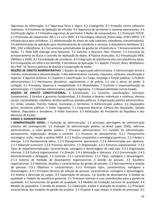 21
Segurança da Informação. 4.1 Segurança física e lógica. 4.2 Criptografia. 4.3 Proteção contra softwares
maliciosos. 4.4 Sistemas de detecção de intrusão. 4.5 Segurança de servidores e sistemas operacionais. 4.6
Certificação digital. 4.7 Firewall e segurança de perímetro 5 Redes de computadores. 5.1 Protocolo TCP/IP.
5.2 Protocolos de roteamento: RIP v.1 e v.2 e OSPF. 5.3 Tecnologias ethernet, frame-relay, ATM e MPLS. 5.4
Infraestrutura para servidores. 5.5 Administração de ativos de rede (switches, roteadores, concentradores).
5.6 Administração de aplicação para monitoramento de servidores e serviços. 6 Arquitetura Hardware. 6.1
RISC, CISC e Mainframe. 6.2 Ferramentas automatizadas de gestão de infraestrutura. 7 Armazenamento de
Dados. 7.1 Rede SAN (Storage Area Network). 7.2 Switches e Directors Fiber Channel. 7.3 Conceitos de
armazenamento de discos e conceito de replicação de dados. 8 Tópicos Avançados. 8.1 Virtualização (XEN,
VMWare e KVM). 8.2 Consolidação de servidores. 8.3 Integração de plataforma alta com plataforma baixa.
8.4 Computação em GRID e em NUVEM. 9 Servidores de Aplicação. 9.1 Apache, Tomcat, Jboss, WebSphere,
IIS e PHP. 10 Teoria e politicas de backup e recuperação de dados.
NOÇÕES DE DIREITO ADMINISTRATIVO: 1 Noções de organização administrativa. 2 Administração direta e
indireta, centralizada e descentralizada. 3 Ato administrativo: conceito, requisitos, atributos, classificação e
espécies. 4 Agentes públicos. 4.1 Espécies e classificação. 4.2 Cargo, emprego e função públicos. 5 Poderes
administrativos. 5.1 Hierárquico, disciplinar, regulamentar e de polícia. 5.2 Uso e abuso do poder. 6
Licitação. 6.1 Princípios, dispensa e inexigibilidade. 6.2 Modalidades. 7 Controle e responsabilização da
administração. 7.1 Controles administrativo, judicial e legislativo. 7.2 Responsabilidade civil do Estado.
NOÇÕES DE DIREITO CONSTITUCIONAL: 1 Constituição. 1.1 Conceito, classificações, princípios
fundamentais. 2 Direitos e garantias fundamentais. 2.1 Direitos e deveres individuais e coletivos, direitos
sociais, nacionalidade, cidadania, direitos políticos, partidos políticos. 3 Organização político-administrativa.
3.1 União, estados, Distrito Federal, municípios e territórios. 4 Administração pública. 4.1 Disposições
gerais, servidores públicos. 5 Poder Legislativo. 5.1 Congresso Nacional, Câmara dos Deputados, Senado
Federal, Deputados e Senadores. 6 Poder Executivo. 6.1 Atribuições do Presidente da República e dos
Ministros de Estado.
CARGO 3: ADMINISTRADOR
I ADMINISTRAÇÃO GERAL: 1 Evolução da administração. 1.1 principais abordagens da administração
(clássica até contingencial). 1.2 Evolução da administração pública no Brasil (após 1930); reformas
administrativas; a nova gestão pública. 2 Processo administrativo. 2.1 Funções de administração:
planejamento, organização, direção e controle. 2.2 Processo de planejamento. 2.2.1 Planejamento
estratégico: visão, missão e análise SWOT. 2.2.2 Análise competitiva e estratégias genéricas. 2.2.3 Redes e
alianças. 2.2.4 Planejamento tático. 2.2.5 Planejamento operacional. 2.2.6 Administração por objetivos.
2.2.7 Balanced scorecard. 2.2.8 Processo decisório. 2.3 Organização. 2.3.1 Estrutura organizacional. 2.3.2
Tipos de departamentalização: características, vantagens e desvantagens de cada tipo. 2.3.3 Organização
informal. 2.3.4 Cultura organizacional. 2.4 Direção. 2.4.1 Motivação e liderança. 2.4.2 Comunicação. 2.4.3
Descentralização e delegação. 2.5 Controle. 2.5.1 Características. 2.5.2 Tipos, vantagens e desvantagens.
2.5.3 Sistema de medição de desempenho organizacional. 3 Gestão de pessoas. 3.1 Equilíbrio
organizacional. 3.2 Objetivos, desafios e características da gestão de pessoas. 3.3 Recrutamento e seleção
de pessoas. 3.3.1 Objetivos e características. 3.3.2 Principais tipos, características, vantagens e
desvantagens. 3.3.3 Principais técnicas de seleção de pessoas: características, vantagens e desvantagens.
3.4 Análise e descrição de cargos. 3.5 Capacitação de pessoas. 3.6 Gestão de desempenho. 4 Gestão da
qualidade e modelo de excelência gerencial. 4.1 Principais teóricos e suas contribuições para a gestão da
qualidade. 4.2 Ferramentas de gestão da qualidade. 4.3 Modelo da fundação nacional da qualidade. 4.4
Modelo de gespublica. 5 Gestão de projetos. 5.1 Elaboração, análise e avaliação de projetos. 5.2 Principais
características dos modelos de gestão de projetos. 5.3 Projetos e suas etapas. 6 Gestão de processos. 6.1
 