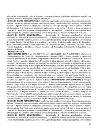 23
informação: planejamento, redes e sistemas. 12 Desenvolvimento de coleções: políticas de seleção e de
aquisição, avaliação de coleções, fontes de informação.
NOÇÕES DE DIREITO ADMINISTRATIVO: 1 Noções de organização administrativa. 2 Administração direta e
indireta, centralizada e descentralizada. 3 Ato administrativo: conceito, requisitos, atributos, classificação e
espécies. 4 Agentes públicos. 4.1 Espécies e classificação. 4.2 Cargo, emprego e função públicos. 5 Poderes
administrativos. 5.1 Hierárquico, disciplinar, regulamentar e de polícia. 5.2 Uso e abuso do poder. 6
Licitação. 6.1 Princípios, dispensa e inexigibilidade. 6.2 Modalidades. 7 Controle e responsabilização da
administração. 7.1 Controles administrativo, judicial e legislativo. 7.2 Responsabilidade civil do Estado.
NOÇÕES DE DIREITO CONSTITUCIONAL: 1 Constituição. 1.1 Conceito, classificações, princípios
fundamentais. 2 Direitos e garantias fundamentais. 2.1 Direitos e deveres individuais e coletivos, direitos
sociais, nacionalidade, cidadania, direitos políticos, partidos políticos. 3 Organização político-administrativa.
3.1 União, Estados, Distrito Federal, municípios e territórios. 4 Administração pública. 4.1 Disposições
gerais, servidores públicos. 5 Poder Legislativo. 5.1 Congresso Nacional, Câmara dos Deputados, Senado
Federal, Deputados e Senadores. 6 Poder Executivo. 6.1 Atribuições do Presidente da República e dos
Ministros de Estado.
CARGO 5: CONTADOR
I CONTABILIDADE GERAL: 1 Lei nº 6.404/1976, Lei nº 11.638/2007 e Lei nº 11.941/2009 e alterações. 2
Pronunciamentos do Comitê de Pronunciamentos Contábeis (CPC). 3 Fatos contábeis e respectivas
variações patrimoniais. 4 Patrimônio: componentes patrimoniais e métodos de avaliação. 4.1 Plano de
contas, funções e estrutura das contas. 4.2 Conceitos de ativo, passivo e patrimônio líquido. 4.3 Contas de
resultado. 4.4 Métodos e técnicas de apuração de resultados. 4.5 Avaliação e contabilização de itens
patrimoniais (impairment). 5 Elaboração de demonstrações contábeis pela legislação societária, pelos
princípios fundamentais da contabilidade pelas normas internacionais de contabilidade (IFRS) e pelos
pronunciamentos contábeis do Comitê de Pronunciamentos Contábeis (CPC). 5.1 Elaboração das
demonstrações do fluxo de caixa (métodos direto e indireto). 5.2 Elaboração do balanço patrimonial das
demonstrações dos resultados, das demonstrações das mutações do patrimônio líquido e das
demonstrações do valor adicionado. 6 Apuração e controle da retenção de tributos e contribuições federais
conforme IN 1.234/2012 da Receita Federal do Brasil. II CONTABILIDADE GOVERNAMENTAL: 1 Princípios
de contabilidade sob a perspectiva do setor público. 2 Sistema de Contabilidade Federal. 3 Conceituação,
objeto e campo de aplicação. 4. Registro contábil. 5 Demonstrações contábeis segundo a lei nº 4.320/1964.
6 Despesa pública: conceito, etapas, estágios e categorias econômicas. 7 Receita pública: conceito, etapas,
estágios e categorias econômicas. 8 Execução orçamentária e financeira. 9 Plano de contas aplicado ao
setor público. 10 Regime Contábil. 11 Conta Única do Tesouro Nacional. 12 Sistema Integrado de
Administração Financeira (SIAFI): conceitos básicos, objetivos, características, instrumentos de segurança e
principais documentos de entrada. 13 Suprimento de Fundos. 14 Metodologia de trabalho do Sistema de
Controle Interno – SCI (Instrução Normativa SFC/MF nº 01/2001); Lei nº10.180/2001).
NOÇÕES DE DIREITO ADMINISTRATIVO: 1 Noções de organização administrativa. 2 Administração direta e
indireta, centralizada e descentralizada. 3 Ato administrativo: conceito, requisitos, atributos, classificação e
espécies. 4 Agentes públicos. 4.1 Espécies e classificação. 4.2 Cargo, emprego e função públicos. 5 Poderes
administrativos. 5.1 Hierárquico, disciplinar, regulamentar e de polícia. 5.2 Uso e abuso do poder. 6
Licitação. 6.1 Princípios, dispensa e inexigibilidade. 6.2 Modalidades. 7 Controle e responsabilização da
administração. 7.1 Controles administrativo, judicial e legislativo. 7.2 Responsabilidade civil do Estado.
NOÇÕES DE DIREITO CONSTITUCIONAL: 1 Constituição. 1.1 Conceito, classificações, princípios
fundamentais. 2 Direitos e garantias fundamentais. 2.1 Direitos e deveres individuais e coletivos, direitos
sociais, nacionalidade, cidadania, direitos políticos, partidos políticos. 3 Organização político-administrativa.
 