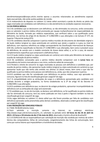 6
atendimentoespecial@cespe.unb.br, restrito apenas a assuntos relacionados ao atendimento especial.
Após esse período, não serão aceitos pedidos de revisão.
5.5 A inobservância do disposto no subitem 5.2 deste edital acarretará a perda do direito ao pleito das
vagas reservadas aos candidatos com deficiência e o não atendimento às condições especiais necessárias.
5.6 DA PERÍCIA MÉDICA
5.6.1 Os candidatos que se declararem com deficiência, se não eliminados no concurso, serão convocados
para se submeter à perícia médica oficial promovida por equipe multiprofissional de responsabilidade do
Ministério da Saúde, formada por médicos especialistas, que verificará sobre a sua qualificação como
deficiente, nos termos do artigo 43 do Decreto nº 3.298/1999 e suas alterações e da Súmula nº 377, do
Superior Tribunal de Justiça (STJ).
5.6.2 Os candidatos deverão comparecer à perícia médica munidos de documento de identidade original e
de laudo médico (original ou cópia autenticada em cartório) que ateste a espécie e o grau ou nível de
deficiência, com expressa referência ao código correspondente da Classificação Internacional de Doenças
(CID-10), conforme especificado no Decreto nº 3.298/1999 e suas alterações, bem como à provável causa
da deficiência, de acordo com o modelo constante do Anexo deste edital, e, se for o caso, de exames
complementares específicos que comprovem a deficiência física.
5.6.3 O laudo médico (original ou cópia autenticada em cartório) será retido pelo Ministério da Saúde por
ocasião da realização da perícia médica.
5.6.4 Os candidatos convocados para a perícia médica deverão comparecer com 1 (uma) hora de
antecedência do horário marcado para o seu início, conforme edital de convocação.
5.6.5 Perderá o direito de concorrer às vagas reservadas às pessoas com deficiência o candidato que, por
ocasião da perícia médica, não apresentar laudo médico (original ou cópia autenticada em cartório) ou que
apresentar laudo que não tenha sido emitido nos últimos 12 (doze) meses, bem como o que não for
qualificado na perícia médica como pessoa com deficiência ou, ainda, que não comparecer à perícia.
5.6.6 O candidato que não for considerado com deficiência na perícia médica, caso seja aprovado no
concurso, figurará na lista de classificação geral por cargo/UF de vaga.
5.6.7 A compatibilidade entre as atribuições do cargo e a deficiência apresentada pelo candidato será
avaliada durante o estágio probatório, na forma estabelecida no § 2º do artigo 43 do Decreto nº
3.298/1999 e suas alterações.
5.6.8 O candidato com deficiência que, no decorrer do estágio probatório, apresentar incompatibilidade da
deficiência com as atribuições do cargo será exonerado.
5.7 O candidato que, no ato da inscrição, se declarar com deficiência, se for qualificado na perícia médica e
não for eliminado do concurso, terá seu nome publicado em lista à parte e figurará também na lista de
classificação geral por cargo/UF de vaga.
5.8 As vagas definidas no subitem 5.1 deste edital que não forem providas por falta de candidatos com
deficiência aprovados serão preenchidas pelos demais candidatos, observada a ordem geral de classificação
por cargo/UF de vaga.
6 DAS INSCRIÇÕES NO CONCURSO PÚBLICO
6.1 TAXA: R$ 80,00 (oitenta reais).
6.2 Será admitida a inscrição somente via Internet, no endereço eletrônico
http://www.cespe.unb.br/concursos/ms_13, solicitada no período entre 10 horas do dia 26 de abril de
2013 e 23 horas e 59 minutos do dia 17 de maio de 2013, observado o horário oficial de Brasília/DF.
6.2.1 O CESPE/UnB não se responsabilizará por solicitação de inscrição não recebida por motivos de ordem
técnica dos computadores, falhas de comunicação, congestionamento das linhas de comunicação, bem
como por outros fatores que impossibilitem a transferência de dados.
 