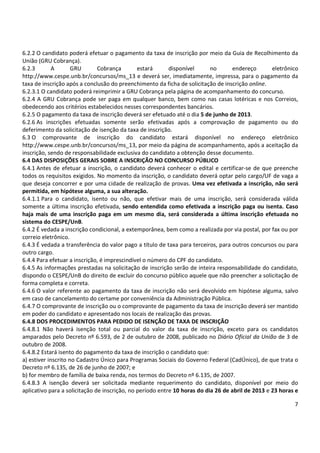 7
6.2.2 O candidato poderá efetuar o pagamento da taxa de inscrição por meio da Guia de Recolhimento da
União (GRU Cobrança).
6.2.3 A GRU Cobrança estará disponível no endereço eletrônico
http://www.cespe.unb.br/concursos/ms_13 e deverá ser, imediatamente, impressa, para o pagamento da
taxa de inscrição após a conclusão do preenchimento da ficha de solicitação de inscrição online.
6.2.3.1 O candidato poderá reimprimir a GRU Cobrança pela página de acompanhamento do concurso.
6.2.4 A GRU Cobrança pode ser paga em qualquer banco, bem como nas casas lotéricas e nos Correios,
obedecendo aos critérios estabelecidos nesses correspondentes bancários.
6.2.5 O pagamento da taxa de inscrição deverá ser efetuado até o dia 5 de junho de 2013.
6.2.6 As inscrições efetuadas somente serão efetivadas após a comprovação de pagamento ou do
deferimento da solicitação de isenção da taxa de inscrição.
6.3 O comprovante de inscrição do candidato estará disponível no endereço eletrônico
http://www.cespe.unb.br/concursos/ms_13, por meio da página de acompanhamento, após a aceitação da
inscrição, sendo de responsabilidade exclusiva do candidato a obtenção desse documento.
6.4 DAS DISPOSIÇÕES GERAIS SOBRE A INSCRIÇÃO NO CONCURSO PÚBLICO
6.4.1 Antes de efetuar a inscrição, o candidato deverá conhecer o edital e certificar-se de que preenche
todos os requisitos exigidos. No momento da inscrição, o candidato deverá optar pelo cargo/UF de vaga a
que deseja concorrer e por uma cidade de realização de provas. Uma vez efetivada a inscrição, não será
permitida, em hipótese alguma, a sua alteração.
6.4.1.1 Para o candidato, isento ou não, que efetivar mais de uma inscrição, será considerada válida
somente a última inscrição efetivada, sendo entendida como efetivada a inscrição paga ou isenta. Caso
haja mais de uma inscrição paga em um mesmo dia, será considerada a última inscrição efetuada no
sistema do CESPE/UnB.
6.4.2 É vedada a inscrição condicional, a extemporânea, bem como a realizada por via postal, por fax ou por
correio eletrônico.
6.4.3 É vedada a transferência do valor pago a título de taxa para terceiros, para outros concursos ou para
outro cargo.
6.4.4 Para efetuar a inscrição, é imprescindível o número do CPF do candidato.
6.4.5 As informações prestadas na solicitação de inscrição serão de inteira responsabilidade do candidato,
dispondo o CESPE/UnB do direito de excluir do concurso público aquele que não preencher a solicitação de
forma completa e correta.
6.4.6 O valor referente ao pagamento da taxa de inscrição não será devolvido em hipótese alguma, salvo
em caso de cancelamento do certame por conveniência da Administração Pública.
6.4.7 O comprovante de inscrição ou o comprovante de pagamento da taxa de inscrição deverá ser mantido
em poder do candidato e apresentado nos locais de realização das provas.
6.4.8 DOS PROCEDIMENTOS PARA PEDIDO DE ISENÇÃO DE TAXA DE INSCRIÇÃO
6.4.8.1 Não haverá isenção total ou parcial do valor da taxa de inscrição, exceto para os candidatos
amparados pelo Decreto nº 6.593, de 2 de outubro de 2008, publicado no Diário Oficial da União de 3 de
outubro de 2008.
6.4.8.2 Estará isento do pagamento da taxa de inscrição o candidato que:
a) estiver inscrito no Cadastro Único para Programas Sociais do Governo Federal (CadÚnico), de que trata o
Decreto nº 6.135, de 26 de junho de 2007; e
b) for membro de família de baixa renda, nos termos do Decreto nº 6.135, de 2007.
6.4.8.3 A isenção deverá ser solicitada mediante requerimento do candidato, disponível por meio do
aplicativo para a solicitação de inscrição, no período entre 10 horas do dia 26 de abril de 2013 e 23 horas e
 