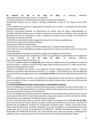 8
59 minutos do dia 17 de maio de 2013, no endereço eletrônico
http://www.cespe.unb.br/concursos/ms_13, contendo:
a) indicação do Número de Identificação Social (NIS), atribuído pelo CadÚnico; e
b) declaração eletrônica de que atende à condição estabelecida na letra “b” do subitem 6.4.8.2 deste
edital.
6.4.8.4 O CESPE/UnB consultará o órgão gestor do CadÚnico para verificar a veracidade das informações
prestadas pelo candidato.
6.4.8.5 As informações prestadas no requerimento de isenção serão de inteira responsabilidade do
candidato, podendo responder este, a qualquer momento, por crime contra a fé pública, o que acarreta sua
eliminação do concurso, aplicando-se, ainda, o disposto no parágrafo único do artigo 10 do Decreto nº
83.936, de 6 de setembro de 1979.
6.4.8.6 Não será concedida isenção de pagamento de taxa de inscrição ao candidato que:
a) omitir informações e/ou torná-las inverídicas;
b) fraudar e/ou falsificar documentação;
c) não observar a forma, o prazo e os horários estabelecidos no subitem 6.4.8.3 deste edital.
6.4.8.7 Não será aceita solicitação de isenção de pagamento de valor de inscrição via postal, via fax ou via
correio eletrônico.
6.4.8.8 Cada pedido de isenção será analisado e julgado pelo órgão gestor do CadÚnico.
6.4.8.9 A relação provisória dos candidatos que tiveram o seu pedido de isenção deferido será divulgada até
a data provável de 24 de maio de 2013, no endereço eletrônico
http://www.cespe.unb.br/concursos/ms_13.
6.4.8.9.1 O candidato disporá de 2 (dois) dias para contestar o indeferimento do seu pedido de isenção de
taxa de inscrição, no endereço eletrônico http://www.cespe.unb.br/concursos/ms_13. Após esse período,
não serão aceitos pedidos de revisão.
6.4.8.10 Os candidatos que tiverem o seu pedido de isenção indeferido deverão acessar o endereço
eletrônico http://www.cespe.unb.br/concursos/ms_13 e imprimir a GRU Cobrança, por meio da página de
acompanhamento, para pagamento até o dia 5 de junho de 2013, conforme procedimentos descritos neste
edital.
6.4.8.11 O candidato que não tiver o seu pedido de isenção deferido e que não efetuar o pagamento da
taxa de inscrição na forma e no prazo estabelecidos no subitem anterior estará automaticamente excluído
do concurso público.
6.4.9 DOS PROCEDIMENTOS PARA A SOLICITAÇÃO DE ATENDIMENTO ESPECIAL
6.4.9.1 O candidato que necessitar de atendimento especial para a realização das provas deverá indicar, na
solicitação de inscrição disponibilizada no endereço eletrônico http://www.cespe.unb.br/concursos/ms_13,
os recursos especiais necessários a tal atendimento.
6.4.9.1.1 O candidato que solicitar atendimento especial na forma estabelecida no subitem anterior deverá
enviar cópia simples do CPF e laudo médico (original ou cópia autenticada em cartório), emitido nos últimos
12 (doze) meses, que justifique o atendimento especial solicitado.
6.4.9.1.2 A documentação citada no subitem anterior poderá ser entregue até o dia 17 de maio de 2013,
das 8 horas às 19 horas (exceto sábado, domingo e feriado), pessoalmente ou por terceiro, na Central de
Atendimento do CESPE/UnB, localizada na Universidade de Brasília (UnB) – Campus Universitário Darcy
Ribeiro, Sede do CESPE/UnB – Asa Norte, Brasília/DF, ou enviada via SEDEX ou carta registrada com aviso de
recebimento, para a Central de Atendimento do CESPE/UnB – MS/2013 (atendimento especial) – Caixa
Postal 4488, CEP 70904-970, Brasília/DF, até a data prevista acima. Após esse período, a solicitação será
indeferida, salvo nos casos de força maior e nos que forem de interesse da Administração Pública.
 