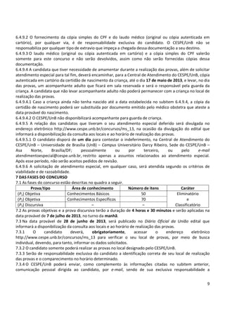 9
6.4.9.2 O fornecimento da cópia simples do CPF e do laudo médico (original ou cópia autenticada em
cartório), por qualquer via, é de responsabilidade exclusiva do candidato. O CESPE/UnB não se
responsabiliza por qualquer tipo de extravio que impeça a chegada dessa documentação a seu destino.
6.4.9.3 O laudo médico (original ou cópia autenticada em cartório) e a cópia simples do CPF valerão
somente para este concurso e não serão devolvidos, assim como não serão fornecidas cópias dessa
documentação.
6.4.9.4 A candidata que tiver necessidade de amamentar durante a realização das provas, além de solicitar
atendimento especial para tal fim, deverá encaminhar, para a Central de Atendimento do CESPE/UnB, cópia
autenticada em cartório da certidão de nascimento da criança, até o dia 17 de maio de 2013, e levar, no dia
das provas, um acompanhante adulto que ficará em sala reservada e será o responsável pela guarda da
criança. A candidata que não levar acompanhante adulto não poderá permanecer com a criança no local de
realização das provas.
6.4.9.4.1 Caso a criança ainda não tenha nascido até a data estabelecida no subitem 6.4.9.4, a cópia da
certidão de nascimento poderá ser substituída por documento emitido pelo médico obstetra que ateste a
data provável do nascimento.
6.4.9.4.2 O CESPE/UnB não disponibilizará acompanhante para guarda de criança.
6.4.9.5 A relação dos candidatos que tiveram o seu atendimento especial deferido será divulgada no
endereço eletrônico http://www.cespe.unb.br/concursos/ms_13, na ocasião da divulgação do edital que
informará a disponibilização da consulta aos locais e ao horário de realização das provas.
6.4.9.5.1 O candidato disporá de um dia para contestar o indeferimento, na Central de Atendimento do
CESPE/UnB – Universidade de Brasília (UnB) – Campus Universitário Darcy Ribeiro, Sede do CESPE/UnB –
Asa Norte, Brasília/DF; pessoalmente ou por terceiro, ou pelo e-mail
atendimentoespecial@cespe.unb.br, restrito apenas a assuntos relacionados ao atendimento especial.
Após esse período, não serão aceitos pedidos de revisão.
6.4.9.6 A solicitação de atendimento especial, em qualquer caso, será atendida segundo os critérios de
viabilidade e de razoabilidade.
7 DAS FASES DO CONCURSO
7.1 As fases do concurso estão descritas no quadro a seguir.
Prova/tipo Área de conhecimento Número de itens Caráter
(P1) Objetiva Conhecimentos Básicos 50 Eliminatório
(P2) Objetiva Conhecimentos Específicos 70 e
(P3) Discursiva – – Classificatório
7.2 As provas objetivas e a prova discursiva terão a duração de 4 horas e 30 minutos e serão aplicadas na
data provável de 7 de julho de 2013, no turno da manhã.
7.3 Na data provável de 28 de junho de 2013, será publicado no Diário Oficial da União edital que
informará a disponibilização da consulta aos locais e ao horário de realização das provas.
7.3.1 O candidato deverá, obrigatoriamente, acessar o endereço eletrônico
http://www.cespe.unb.br/concursos/ms_13 para verificar o seu local de provas, por meio de busca
individual, devendo, para tanto, informar os dados solicitados.
7.3.2 O candidato somente poderá realizar as provas no local designado pelo CESPE/UnB.
7.3.3 Serão de responsabilidade exclusiva do candidato a identificação correta de seu local de realização
das provas e o comparecimento no horário determinado.
7.3.4 O CESPE/UnB poderá enviar, como complemento às informações citadas no subitem anterior,
comunicação pessoal dirigida ao candidato, por e-mail, sendo de sua exclusiva responsabilidade a
 