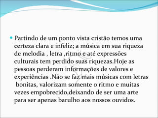Partindo de um ponto vista cristão temos uma certeza clara e infeliz; a música em sua riqueza de melodia , letra ,ritmo e até expressões culturais tem perdido suas riquezas.Hoje as pessoas perderam informações de valores e experiências .Não se faz mais músicas com letras  bonitas, valorizam somente o ritmo e muitas vezes empobrecido,deixando de ser uma arte para ser apenas barulho aos nossos ouvidos.  