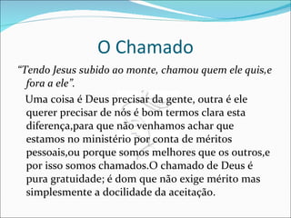 O Chamado “ Tendo Jesus subido ao monte, chamou quem ele quis,e fora a ele”. Uma coisa é Deus precisar da gente, outra é ele querer precisar de nós é bom termos clara esta diferença,para que não venhamos achar que estamos no ministério por conta de méritos pessoais,ou porque somos melhores que os outros,e por isso somos chamados.O chamado de Deus é pura gratuidade; é dom que não exige mérito mas simplesmente a docilidade da aceitação. 