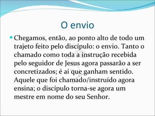 O envio Chegamos, então, ao ponto alto de todo um trajeto feito pelo discípulo: o envio. Tanto o chamado como toda a instrução recebida pelo seguidor de Jesus agora passarão a ser concretizados; é aí que ganham sentido. Aquele que foi chamado/instruído agora ensina; o discípulo torna-se agora um mestre em nome do seu Senhor. 