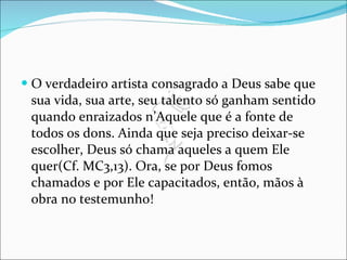 O verdadeiro artista consagrado a Deus sabe que sua vida, sua arte, seu talento só ganham sentido quando enraizados n’Aquele que é a fonte de todos os dons. Ainda que seja preciso deixar-se escolher, Deus só chama aqueles a quem Ele quer(Cf. MC3,13). Ora, se por Deus fomos chamados e por Ele capacitados, então, mãos à obra no testemunho! 