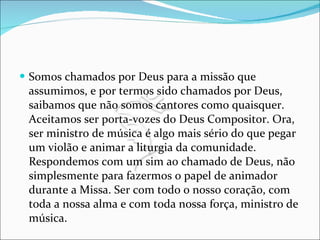 Somos chamados por Deus para a missão que assumimos, e por termos sido chamados por Deus, saibamos que não somos cantores como quaisquer. Aceitamos ser porta-vozes do Deus Compositor. Ora, ser ministro de música é algo mais sério do que pegar um violão e animar a liturgia da comunidade. Respondemos com um sim ao chamado de Deus, não simplesmente para fazermos o papel de animador durante a Missa. Ser com todo o nosso coração, com toda a nossa alma e com toda nossa força, ministro de música. 