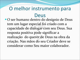 O melhor instrumento para Deus O ser humano dentro do desígnio de Deus tem um lugar especial foi criado com a capacidade de dialogar com seu Deus. Sua resposta positiva pode significar a realização  do querer de Deus na obra da criação. Nas mãos do seu Criador deve se considerar como Seu maior colaborador. 