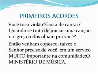PRIMEIROS ACORDES Você toca violão?Gosta de cantar? Quando se trata de iniciar uma canção na igreja todos olham pra você? Então venham conosco, talvez o Senhor precise de você  em um serviço MUITO importante na comunidade:O MINISTÉRIO DE MÚSICA. 