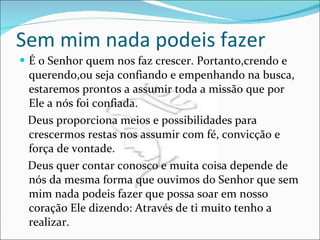 Sem mim nada podeis fazer É o Senhor quem nos faz crescer. Portanto,crendo e querendo,ou seja confiando e empenhando na busca, estaremos prontos a assumir toda a missão que por Ele a nós foi confiada. Deus proporciona meios e possibilidades para crescermos restas nos assumir com fé, convicção e força de vontade. Deus quer contar conosco e muita coisa depende de nós da mesma forma que ouvimos do Senhor que sem mim nada podeis fazer que possa soar em nosso coração Ele dizendo: Através de ti muito tenho a realizar. 