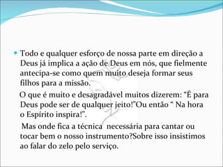 Todo e qualquer esforço de nossa parte em direção a Deus já implica a ação de Deus em nós, que fielmente antecipa-se como quem muito deseja formar seus filhos para a missão. O que é muito e desagradável muitos dizerem: “É para Deus pode ser de qualquer jeito!”Ou então “ Na hora o Espírito inspira!”. Mas onde fica a técnica  necessária para cantar ou tocar bem o nosso instrumento?Sobre isso insistimos ao falar do zelo pelo serviço. 