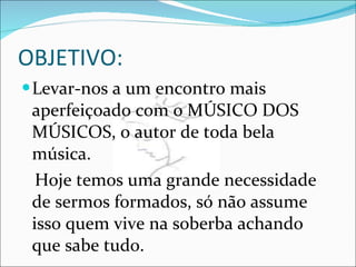 OBJETIVO: Levar-nos a um encontro mais aperfeiçoado com o MÚSICO DOS MÚSICOS, o autor de toda bela música. Hoje temos uma grande necessidade de sermos formados, só não assume isso quem vive na soberba achando que sabe tudo. 