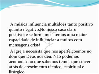 A música influencia multidões tanto positivo quanto negativo.No nosso caso claro positivo; e se formamos  temos uma maior capacidade de influenciar a muitos com mensagens cristã A Igreja necessita que nos aperfeiçoemos no dom que Deus nos deu. Não podemos acomodar no que sabemos temos que correr atrás de crescimento técnico, espiritual e litúrgico. 