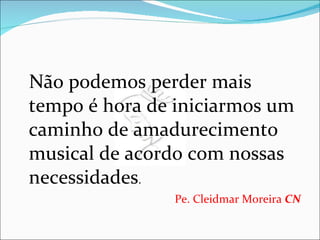 Não podemos perder mais tempo é hora de iniciarmos um caminho de amadurecimento musical de acordo com nossas necessidades .  Pe. Cleidmar Moreira  CN   
