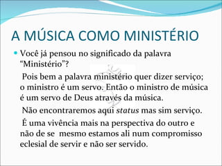 A MÚSICA COMO MINISTÉRIO Você já pensou no significado da palavra “Ministério”? Pois bem a palavra ministério quer dizer serviço; o ministro é um servo. Então o ministro de música é um servo de Deus através da música. Não encontraremos aqui  status  mas sim serviço. É uma vivência mais na perspectiva do outro e não de se  mesmo estamos ali num compromisso eclesial de servir e não ser servido.  