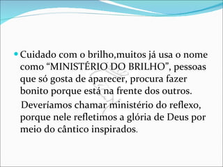 Cuidado com o brilho,muitos já usa o nome como “MINISTÉRIO DO BRILHO”, pessoas que só gosta de aparecer, procura fazer bonito porque está na frente dos outros. Deveríamos chamar ministério do reflexo, porque nele refletimos a glória de Deus por meio do cântico inspirados . 