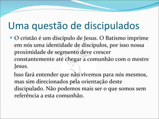 Uma questão de discipulados O cristão é um discípulo de Jesus. O Batismo imprime em nós uma identidade de discípulos, por isso nossa proximidade de segmento deve crescer constantemente até chegar a comunhão com o mestre Jesus. Isso fará entender que não vivemos para nós mesmos, mas sim direcionados pela orientação deste discipulado. Não podemos mais ser o que somos sem referência a esta comunhão. 