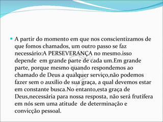 A partir do momento em que nos conscientizamos de que fomos chamados, um outro passo se faz necessário:A PERSEVERANÇA no mesmo.isso depende  em grande parte de cada um.Em grande parte, porque mesmo quando respondemos ao chamado de Deus a qualquer serviço,não podemos fazer sem o auxílio de sua graça, a qual devemos estar em constante busca.No entanto,esta graça de Deus,necessária para nossa resposta, não será frutífera em nós sem uma atitude  de determinação e convicção pessoal. 