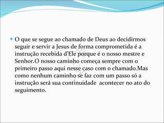 O que se segue ao chamado de Deus ao decidirmos seguir e servir a Jesus de forma comprometida é a instrução recebida d’Ele porque é o nosso mestre e Senhor.O nosso caminho começa sempre com o primeiro passo aqui nesse caso com o chamado.Mas como nenhum caminho se faz com um passo só a instrução será sua continuidade  acontecer no ato do seguimento. 