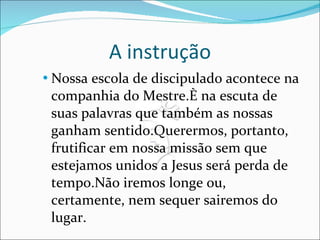 A instrução Nossa escola de discipulado acontece na companhia do Mestre.È na escuta de suas palavras que também as nossas ganham sentido.Querermos, portanto, frutificar em nossa missão sem que estejamos unidos a Jesus será perda de tempo.Não iremos longe ou, certamente, nem sequer sairemos do lugar.  