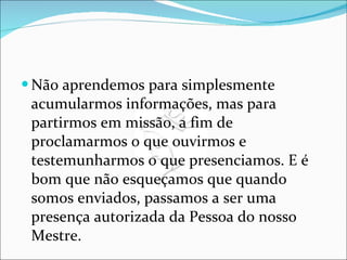 Não aprendemos para simplesmente acumularmos informações, mas para partirmos em missão, a fim de proclamarmos o que ouvirmos e testemunharmos o que presenciamos. E é bom que não esqueçamos que quando somos enviados, passamos a ser uma presença autorizada da Pessoa do nosso Mestre.  