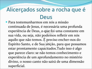 Alicerçados sobre a rocha que é Deus Para testemunharmos em nós a missão continuada de Jesus, é necessária uma profunda experiência de Deus, o que foi uma constante em sua vida, ou seja, não podemos refletir em nós aquilo que não temos. É preciso encher-nos do Espírito Santo, e de Sua unção, para que possamos estar prontamente capacitados.Tudo isso é algo que parece claro: se não temos conhecimento e experiência de um aprofundamento no mistério divino, o nosso canto não sairá de uma dimensão superficial.  