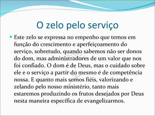 O zelo pelo serviço Este zelo se expressa no empenho que temos em função do crescimento e aperfeiçoamento do serviço, sobretudo, quando sabemos não ser donos do dom, mas administradores de um valor que nos foi confiado. O dom é de Deus, mas o cuidado sobre ele e o serviço a partir do mesmo é de competência nossa. E quanto mais somos fiéis, valorizando e zelando pelo nosso ministério, tanto mais estaremos produzindo os frutos desejados por Deus nesta maneira específica de evangelizarmos.  