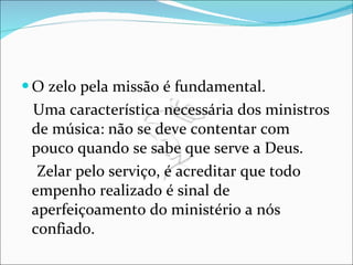 O zelo pela missão é fundamental. Uma característica necessária dos ministros de música: não se deve contentar com pouco quando se sabe que serve a Deus. Zelar pelo serviço, é acreditar que todo empenho realizado é sinal de aperfeiçoamento do ministério a nós confiado.  