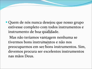 Quem de nós nunca desejou que nosso grupo estivesse completo com todos instrumentos e instrumento de boa qualidade. Mas não teríamos vantagem nenhuma se tivermos bons instrumentos e não nos preocuparmos em ser bons instrumentos. Sim, devemos procura ser excelentes instrumentos nas mãos Deus. 