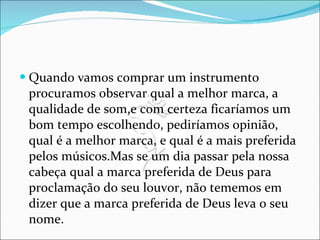 Quando vamos comprar um instrumento procuramos observar qual a melhor marca, a qualidade de som,e com certeza ficaríamos um bom tempo escolhendo, pediríamos opinião, qual é a melhor marca, e qual é a mais preferida pelos músicos.Mas se um dia passar pela nossa cabeça qual a marca preferida de Deus para proclamação do seu louvor, não tememos em dizer que a marca preferida de Deus leva o seu nome. 