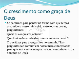 O crescimento como graça de Deus Se pararmos para pensar na forma com que temos assumido o nosso ministério entre outras coisas, perguntamos: Quais as conquistas obtidas? Que limitações ainda são comum em nosso meio? O que fazer para avançarmos no caminho?Tais perguntas são comum em nosso meio e necessárias para que avancemos sempre mais no cumprimento da vontade de Deus. 