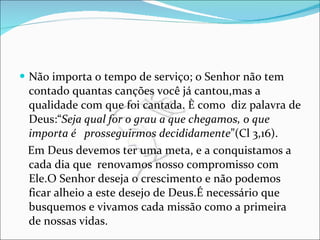 Não importa o tempo de serviço; o Senhor não tem contado quantas canções você já cantou,mas a qualidade com que foi cantada. È como  diz palavra de Deus:“ Seja qual for o grau a que chegamos, o que importa é  prosseguirmos decididamente ”(Cl 3,16). Em Deus devemos ter uma meta, e a conquistamos a cada dia que  renovamos nosso compromisso com Ele.O Senhor deseja o crescimento e não podemos ficar alheio a este desejo de Deus.É necessário que busquemos e vivamos cada missão como a primeira de nossas vidas.  
