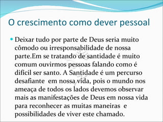 O crescimento como dever pessoal Deixar tudo por parte de Deus seria muito cômodo ou irresponsabilidade de nossa parte.Em se tratando de santidade é muito comum ouvirmos pessoas falando como é difícil ser santo. A Santidade é um percurso desafiante  em nossa vida, pois o mundo nos ameaça de todos os lados devemos observar mais as manifestações de Deus em nossa vida para reconhecer as muitas maneiras  e possibilidades de viver este chamado. 