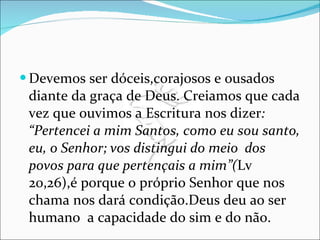 Devemos ser dóceis,corajosos e ousados diante da graça de Deus. Creiamos que cada vez que ouvimos a Escritura nos dizer : “Pertencei a mim Santos, como eu sou santo, eu, o Senhor; vos distingui do meio  dos povos para que pertençais a mim”( Lv 20,26),é porque o próprio Senhor que nos chama nos dará condição.Deus deu ao ser humano  a capacidade do sim e do não. 