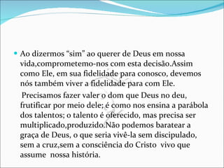 Ao dizermos “sim” ao querer de Deus em nossa vida,comprometemo-nos com esta decisão.Assim como Ele, em sua fidelidade para conosco, devemos nós também viver a fidelidade para com Ele. Precisamos fazer valer o dom que Deus no deu, frutificar por meio dele; é como nos ensina a parábola dos talentos; o talento é oferecido, mas precisa ser multiplicado,produzido.Não podemos baratear a graça de Deus, o que seria vivê-la sem discipulado, sem a cruz,sem a consciência do Cristo  vivo que assume  nossa história.  