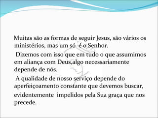 Muitas são as formas de seguir Jesus, são vários os ministérios, mas um só  é o Senhor. Dizemos com isso que em tudo o que assumimos em aliança com Deus,algo necessariamente depende de nós. A qualidade de nosso serviço depende do aperfeiçoamento constante que devemos buscar, evidentemente  impelidos pela Sua graça que nos precede. 