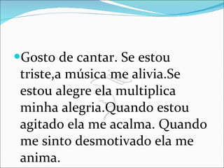 Gosto de cantar. Se estou triste,a música me alivia.Se estou alegre ela multiplica minha alegria.Quando estou agitado ela me acalma. Quando me sinto desmotivado ela me anima. 