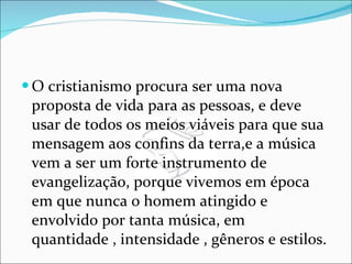 O cristianismo procura ser uma nova proposta de vida para as pessoas, e deve usar de todos os meios viáveis para que sua mensagem aos confins da terra,e a música vem a ser um forte instrumento de evangelização, porque vivemos em época em que nunca o homem atingido e envolvido por tanta música, em quantidade , intensidade , gêneros e estilos. 