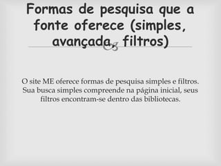 Formas de pesquisa que a 
fonte oferece (simples, 
avançada,  
filtros) 
O site ME oferece formas de pesquisa simples e filtros. 
Sua busca simples compreende na página inicial, seus 
filtros encontram-se dentro das bibliotecas. 
 