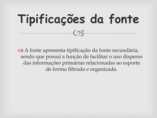Tipificações da fonte 
 
 A fonte apresenta tipificação da fonte secundária, 
sendo que possui a função de facilitar o uso disperso 
das informações primárias relacionadas ao esporte 
de forma filtrada e organizada. 
 