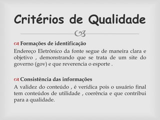 Critérios de Qualidade 
 
 Formações de identificação 
Endereço Eletrônico da fonte segue de maneira clara e 
objetivo , demonstrando que se trata de um site do 
governo (gov) e que reverencia o esporte . 
 Consistência das informações 
A validez do conteúdo , é verídica pois o usuário final 
tem conteúdos de utilidade , coerência e que contribui 
para a qualidade. 
 