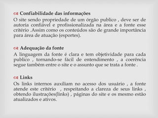  Confiabilidade das informações 
O site sendo propriedade de um órgão publico , deve ser de 
autoria confiável e profissionalizada na área e a fonte esse 
critério .Assim como os conteúdos são de grande importância 
para área de atuação (esportes). 
 Adequação da fonte 
A linguagem da fonte é clara e tem objetividade para cada 
publico , tornando-se fácil de entendimento , a coerência 
segue também entre o site e o assunto que se trata a fonte . 
 Links 
Os links internos auxiliam no acesso dos usuário , a fonte 
atende este critério , respeitando a clareza de seus links , 
obtendo ilustrações(links) , páginas do site e os mesmo estão 
atualizados e ativos. 
 