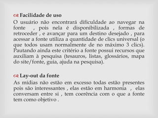  Facilidade de uso 
O usuário não encontrará dificuldade ao navegar na 
fonte , pois nela é disponibilizada , formas de 
retroceder , e avançar para um destino desejado , para 
acessar a fonte utiliza a quantidade de clics universal (o 
que todos usam normalmente de no máximo 3 clics). 
Pautando ainda este critério a fonte possui recursos que 
auxiliam à pesquisa (tesauros, listas, glossários, mapa 
do site/fonte, guia, ajuda na pesquisa). 
 Lay-out da fonte 
As mídias não estão em excesso todas estão presentes 
pois são interessantes , elas estão em harmonia , elas 
conversam entre si , tem coerência com o que a fonte 
tem como objetivo . 
 