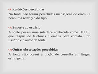 Restrições percebidas 
Na fonte não foram percebidas mensagens de erros , e 
nenhuma restrição do tipo. 
 Suporte ao usuário 
A fonte possui uma interface conhecida como HELP , 
que dispõe de telefones e emails para contato , do 
usuário e o autor da fonte. 
 Outras observações percebidas 
A fonte não possui a opção de consulta em língua 
estrangeira . 
 