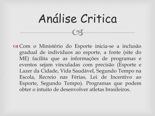 Análise Critica 
 
 Com o Ministério do Esporte inicia-se a inclusão 
gradual de indivíduos ao esporte, a fonte (site do 
ME) facilita que as informações de programas e 
eventos sejam vinculadas com precisão (Esporte e 
Lazer da Cidade, Vida Saudável, Segundo Tempo na 
Escola, Recreio nas Férias, Lei de Incentivo ao 
Esporte, Segundo Tempo). Programas que podem 
obter o intuito de desenvolver atletas brasileiros. 
 