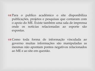  Para o publico acadêmico o site disponibiliza 
publicações, projetos e pesquisas que contaram com 
o apoio do ME. Existe também uma sala de imprensa 
onde os noticias relacionadas ao esporte são 
expostas. 
 Como toda forma de informação vinculada ao 
governo muitas informações são manipuladas as 
mesmas não apontam pontos negativos relacionados 
ao ME e ao site em questão. 
