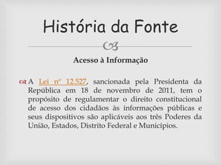 História da Fonte 
 
Acesso à Informação 
 A Lei nº 12.527, sancionada pela Presidenta da 
República em 18 de novembro de 2011, tem o 
propósito de regulamentar o direito constitucional 
de acesso dos cidadãos às informações públicas e 
seus dispositivos são aplicáveis aos três Poderes da 
União, Estados, Distrito Federal e Municípios. 
 