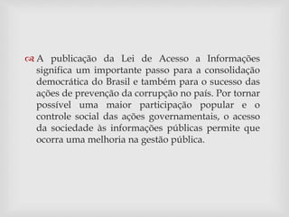  A publicação da Lei de Acesso a Informações 
significa um importante passo para a consolidação 
democrática do Brasil e também para o sucesso das 
ações de prevenção da corrupção no país. Por tornar 
possível uma maior participação popular e o 
controle social das ações governamentais, o acesso 
da sociedade às informações públicas permite que 
ocorra uma melhoria na gestão pública. 
 