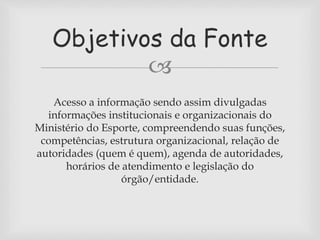 Objetivos da Fonte 
 
Acesso a informação sendo assim divulgadas 
informações institucionais e organizacionais do 
Ministério do Esporte, compreendendo suas funções, 
competências, estrutura organizacional, relação de 
autoridades (quem é quem), agenda de autoridades, 
horários de atendimento e legislação do 
órgão/entidade. 
 